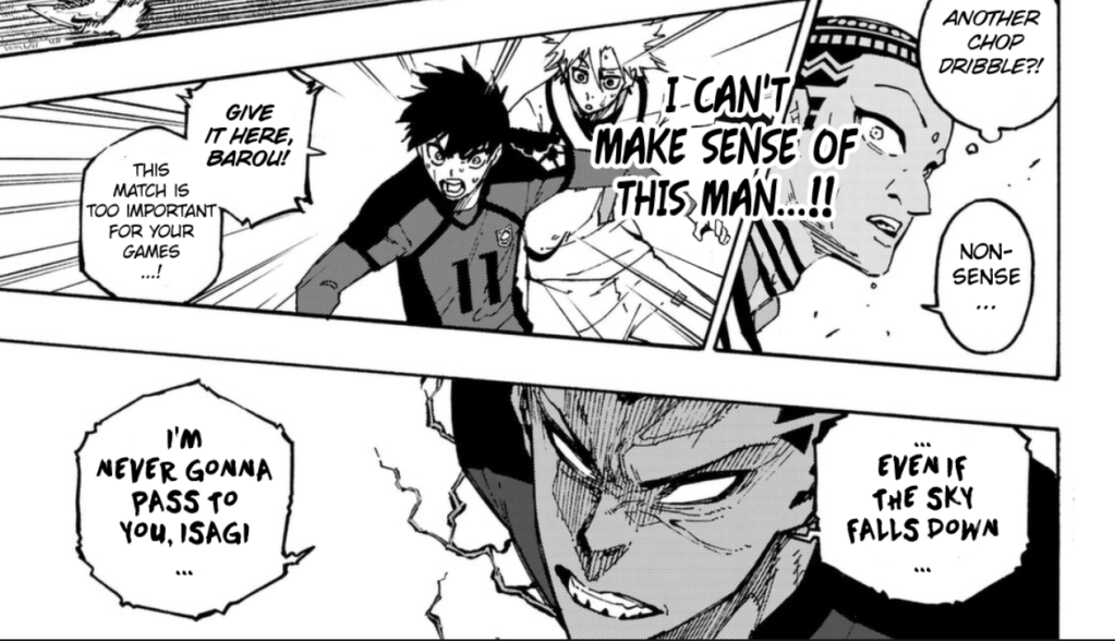 Dude has a surprised expression and thinks, "Another chop dribble?!" then says "Nonsense..." I CAN'T MAKE SENSE OF THIS MAN...!! Isagi shouts "Give it here, Barou! This match is too important for your games...!" while looking pissed. Barou looks even more pissed and replies "Even if the sky falls down... I'm never gonna pass to you Isagi.."