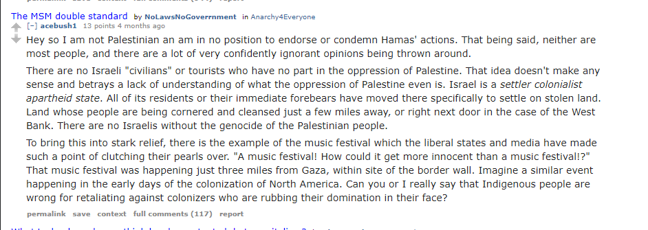 Aaron Bushnell, under his Reddit username acebush1 writes:

Hey so I am not Palestinian and am in no position to endorse or condemn Hamas' actions. That being said, neither are most people, and there are a lot of confidently ignorant opinions being thrown around.

There are no Israeli "civilians" or tourists who have no part in the oppression of Palestine. That idea doesn't make any sense and betrays a lack of understanding of what the oppression of Palestine even is. Israel is a settler colonialist apartheid state. All of its residents or their immediate forebears have moved there specifically to settle on stolen land. Land whose people are being cornered and cleansed just a few miles away, or right next door in the case of the West Bank. There are no Israelis without the genocide of the Palestinian people.

To bring this into stark relief, there is an example of the music festival which the liberal states and media have made such a point of clutching their pearls over. "A music festiva! How could it get more innocent than a music festival!? That music festival was happening just three miles from Gaza, within site of the border wall. Imagine a similar event happening in the early days of the colonization of North America. Can you or I really say that Indigenous people are wrong for retaliating against colonizers who are rubbing their domination in their face?
