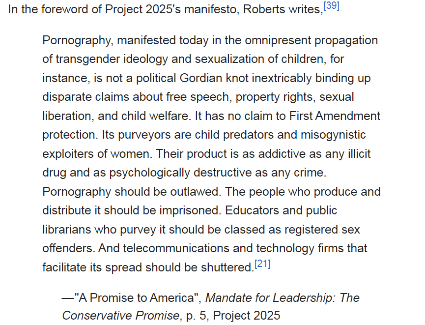 In the foreword of Project 2025's manifesto, Roberts writes, 

Pornography, manifested today in the omnipresent propagation of transgender ideology and sexualization of children, for instance, is not a political Gordian knot inextricably binding up disparate claims about free speech, property rights, sexual liberation, and child welfare. It has no claim to First Amendment protection. Its purveyors are child predators and misogynistic exploiters of women. Their product is as addictive as any illicit drug and as psychologically destructive as any crime. Pornography should be outlawed. The people who produce and distribute it should be imprisoned. Educators and public librarians who purvey it should be classed as registered sex offenders. And telecommunications and technology firms that facilitate its spread should be shuttered.

 –"A Promis to America", Mandate for Leadership: The Conservative Promise, p. 5, Project 2025