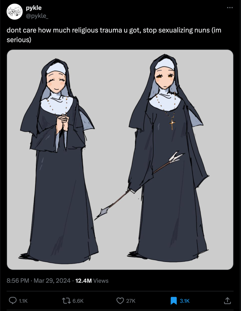 @pykle_ writes: "dont care how much religious trauma u got, stop sexualizing nuns (im serious)"

Below that is a digital illustration of a nun. Well, it's two nuns but it appears to be the same person in two different poses. She is wearing standard black and white nun attire, with long flowing robes that obscures her form. She is wearing a cross necklace with a golden hue. In the first pose she smiles with her hands together in prayer. In the second pose she holds her arms are down and she holds an arrow with her right hand. Except you can't see the hands under the robe. She has a look of disapproval. 