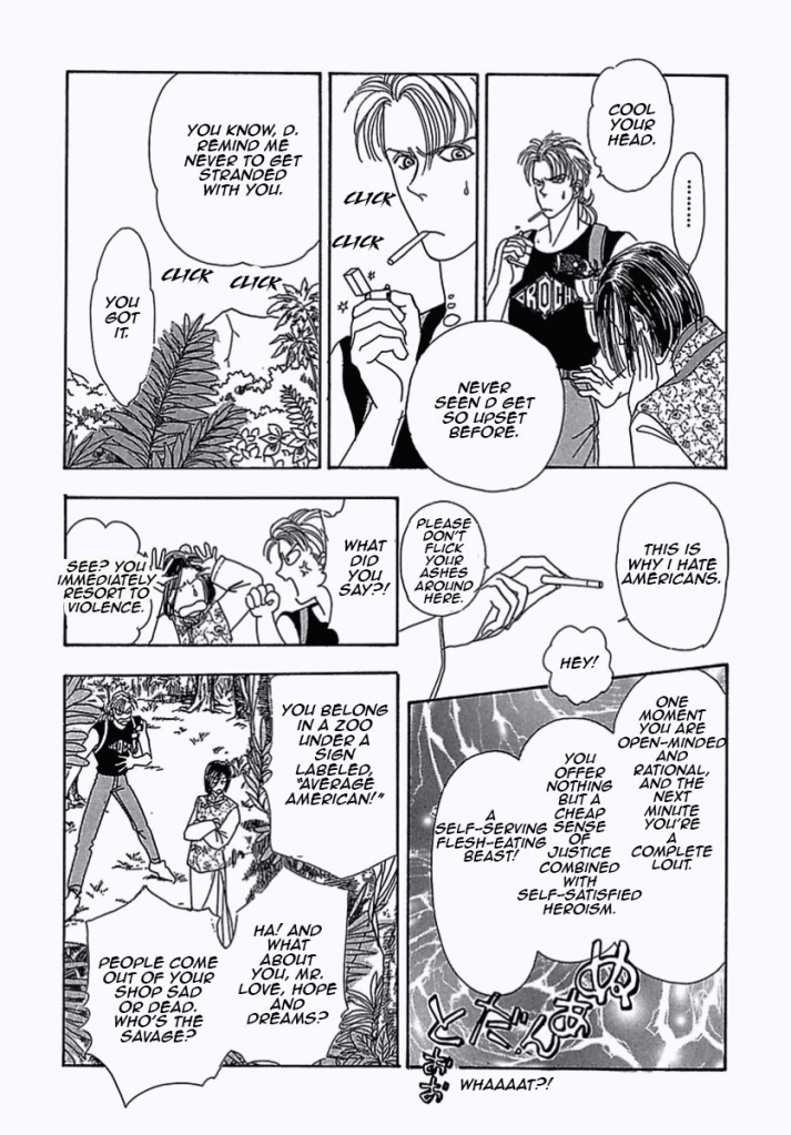 "Cool your head." so says Mr. Detective the man that smacked Count D.
"....."
"Never seen D get so upset before." He thinks while attempting to light a cigarette. 
"You know, D. Remind me to never get stranded with you." 
"You got it."

"This is why I hate Americans." 
"Hey!"
"Please don't flick your ashes around here." Count D says after snatching his cigarette.

"One moment you are open-minded and rational, and the next minute you're a complete lout. You offer nothing but a cheap sense of justice combined with self-satisfied heroism. A self-serving flesh-eating beast!"
"What did you say?!" Detective's ready to fight.
"See? You immediately resort to violence."
"You belong in a zoo under a sign labeled "Average American!"
"Ha! And what about you, Mr. Love, Hope and Dreams? People come out of your shop sad or dead. Who's the savage?"