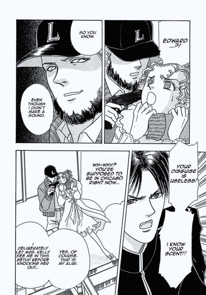 Edward's wearing a fake beard and an L cap. He's pointing a gun to the girl's head.
"EDWARD...?!"
"So you know. Even though I didn't make a sound." He says.
"YOUR DISGUISE IS USELESS! I KNOW YOUR SCENT!!" the dog says.
"Wh-why? You're supposed to be in Chicago right now..." the girl says.
"Yes of course. That is my alibi. I deliberately let Mrs. Kelly see me in this getup before knocking her out..." so says Edward. 