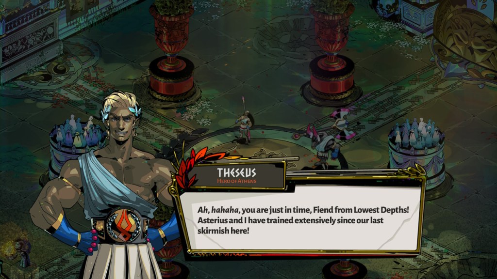 Theseus, a confident looking man with a shit eating grin says, "Ah, hahaha, you are just in time, Fiend from Lowest Depths! Asterius and I have trained extensively since our last skirmish here!"