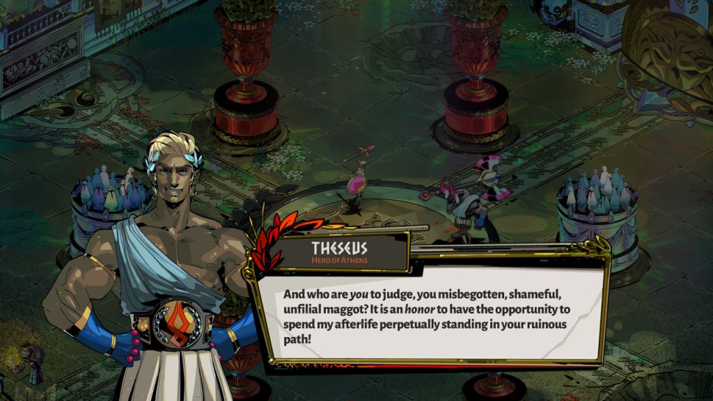 Theseus: "And who are you to judge, you misbegotten, shameful, unfilial maggot? It is an honor to have the opportunity to spend my afterlife perpetually standing in your ruinous path!" 